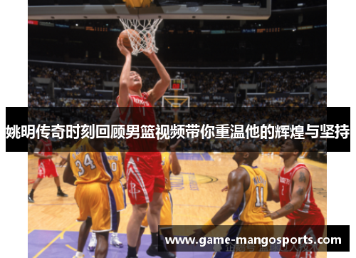 姚明传奇时刻回顾男篮视频带你重温他的辉煌与坚持