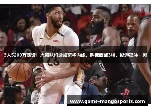 3人5200万薪资！火箭队打造超豪华内线，叫板西部3强，斯通孤注一掷